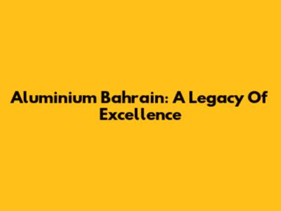 Aluminium Bahrain: A Legacy Of Excellence