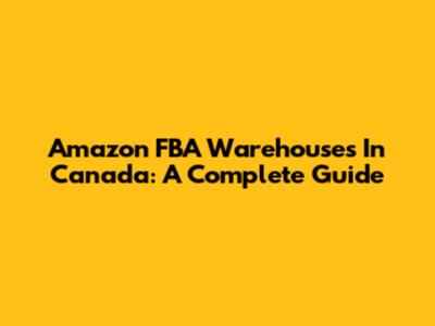 Amazon FBA Warehouses In Canada: A Complete Guide