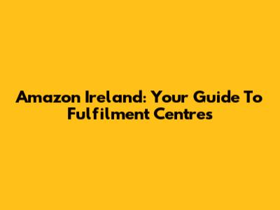 Amazon Ireland: Your Guide To Fulfilment Centres