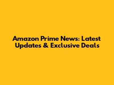 Amazon Prime News: Latest Updates & Exclusive Deals