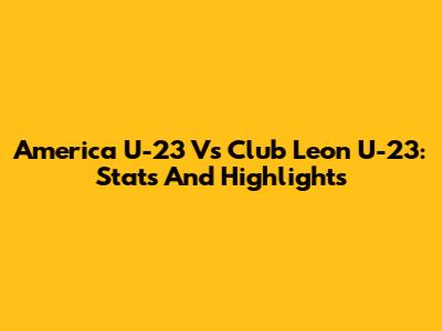 America U-23 Vs Club Leon U-23: Stats And Highlights