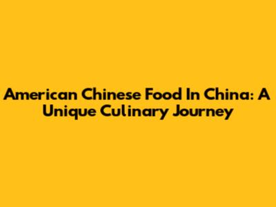 American Chinese Food In China: A Unique Culinary Journey