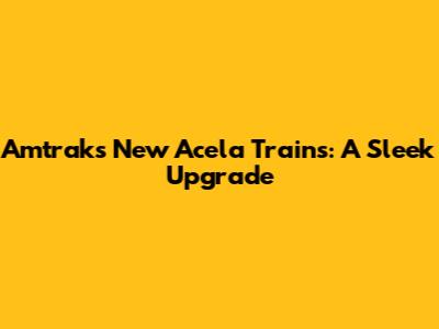 Amtrak's New Acela Trains: A Sleek Upgrade