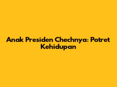 Anak Presiden Chechnya: Potret Kehidupan