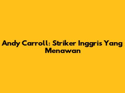 Andy Carroll: Striker Inggris Yang Menawan