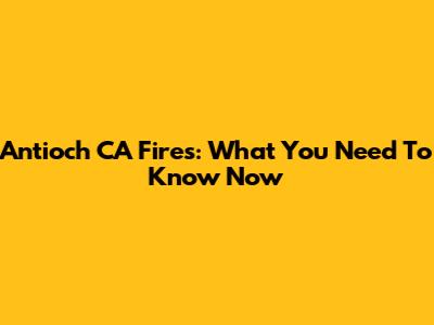 Antioch CA Fires: What You Need To Know Now