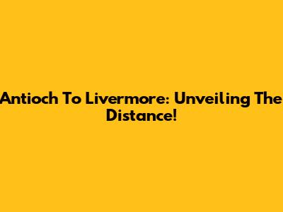 Antioch To Livermore: Unveiling The Distance!