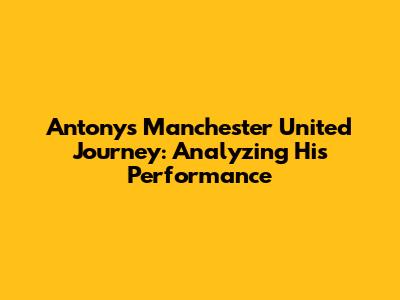 Antony's Manchester United Journey: Analyzing His Performance