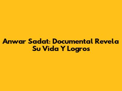 Anwar Sadat: Documental Revela Su Vida Y Logros