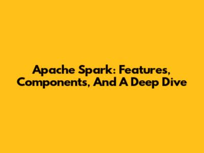 Apache Spark: Features, Components, And A Deep Dive