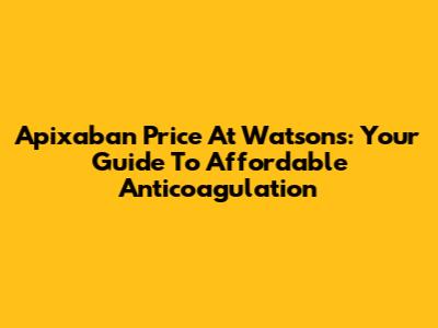Apixaban Price At Watsons: Your Guide To Affordable Anticoagulation