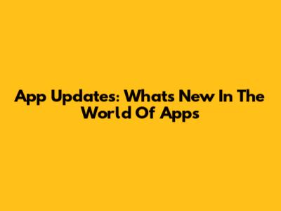 App Updates: What's New In The World Of Apps