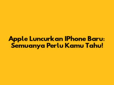 Apple Luncurkan IPhone Baru: Semuanya Perlu Kamu Tahu!