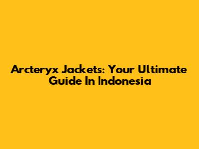 Arc'teryx Jackets: Your Ultimate Guide In Indonesia
