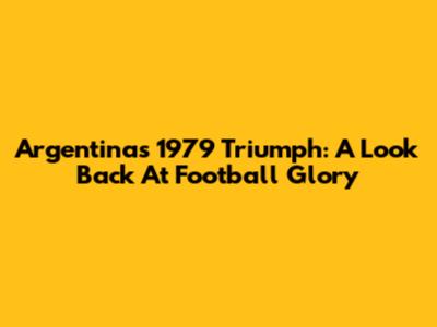 Argentina's 1979 Triumph: A Look Back At Football Glory