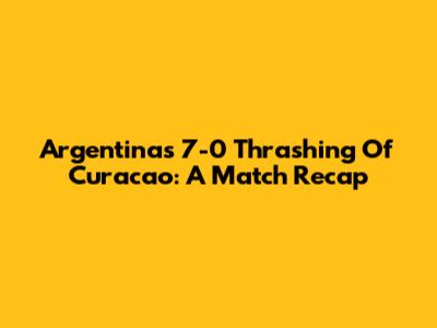 Argentina's 7-0 Thrashing Of Curacao: A Match Recap