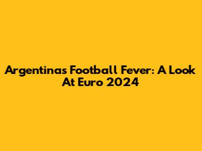 Argentina's Football Fever: A Look At Euro 2024