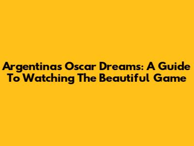 Argentina's Oscar Dreams: A Guide To Watching The Beautiful Game