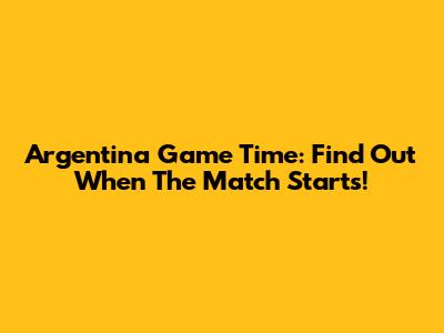 Argentina Game Time: Find Out When The Match Starts!