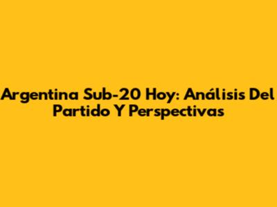 Argentina Sub-20 Hoy: Análisis Del Partido Y Perspectivas