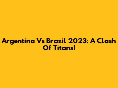 Argentina Vs Brazil 2023: A Clash Of Titans!
