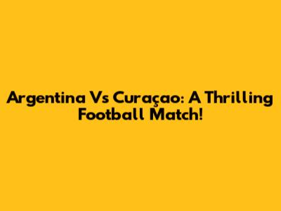 Argentina Vs Curaçao: A Thrilling Football Match!