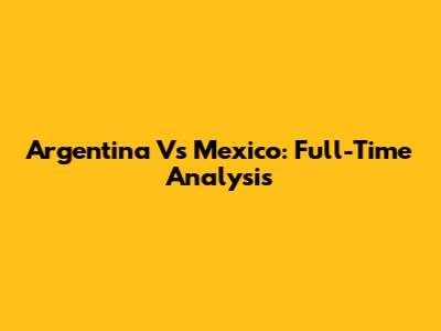 Argentina Vs Mexico: Full-Time Analysis