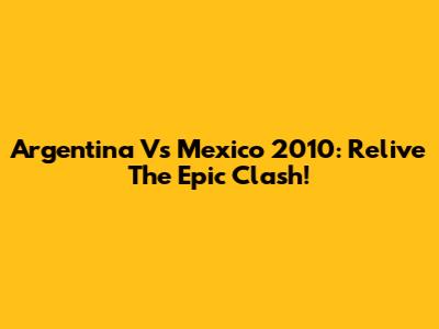 Argentina Vs Mexico 2010: Relive The Epic Clash!