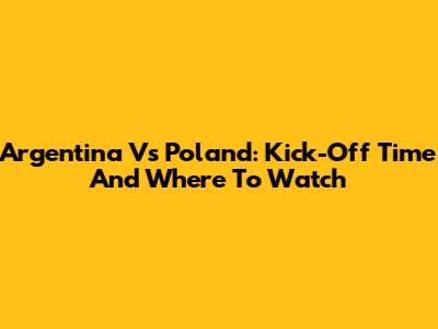 Argentina Vs Poland: Kick-Off Time And Where To Watch