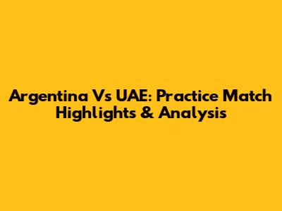 Argentina Vs UAE: Practice Match Highlights & Analysis