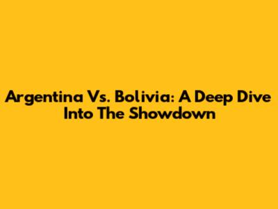 Argentina Vs. Bolivia: A Deep Dive Into The Showdown
