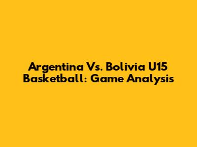 Argentina Vs. Bolivia U15 Basketball: Game Analysis