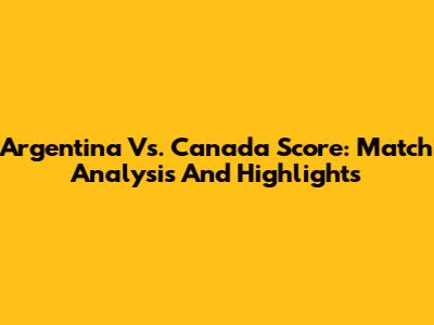 Argentina Vs. Canada Score: Match Analysis And Highlights
