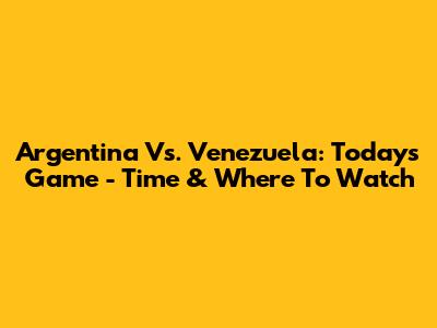 Argentina Vs. Venezuela: Today's Game - Time & Where To Watch