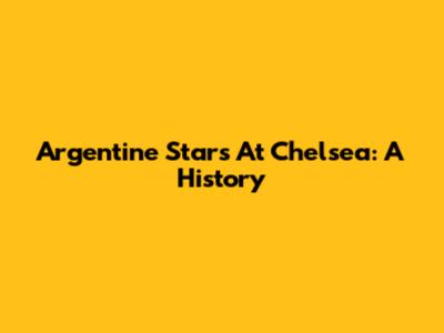 Argentine Stars At Chelsea: A History