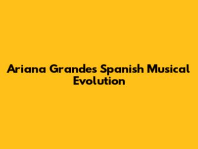 Ariana Grande's Spanish Musical Evolution