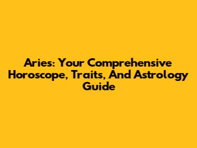 Aries: Your Comprehensive Horoscope, Traits, And Astrology Guide
