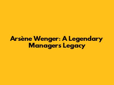 Arsène Wenger: A Legendary Manager's Legacy