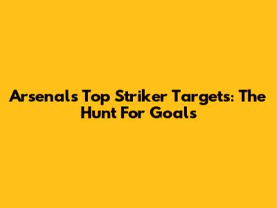 Arsenal's Top Striker Targets: The Hunt For Goals