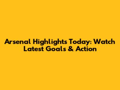 Arsenal Highlights Today: Watch Latest Goals & Action