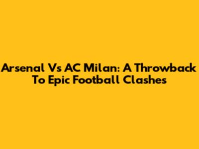 Arsenal Vs AC Milan: A Throwback To Epic Football Clashes