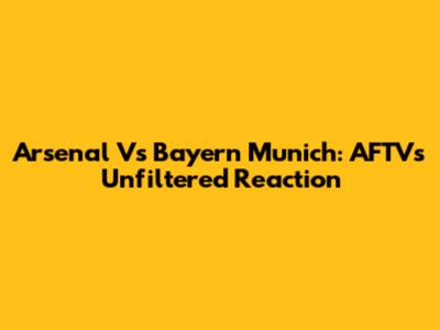 Arsenal Vs Bayern Munich: AFTV's Unfiltered Reaction