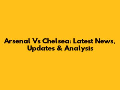 Arsenal Vs Chelsea: Latest News, Updates & Analysis