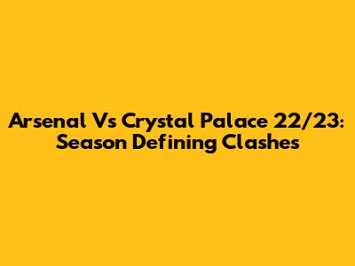 Arsenal Vs Crystal Palace 22/23: Season Defining Clashes