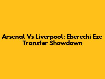 Arsenal Vs Liverpool: Eberechi Eze Transfer Showdown