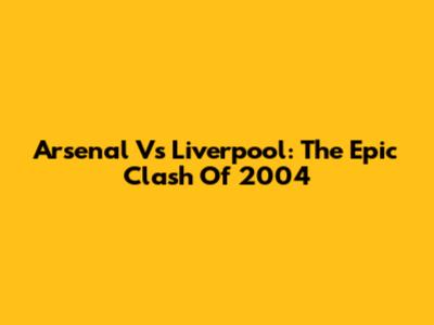 Arsenal Vs Liverpool: The Epic Clash Of 2004