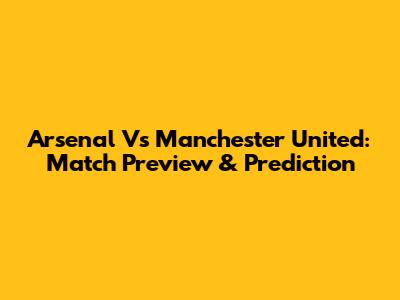 Arsenal Vs Manchester United: Match Preview & Prediction