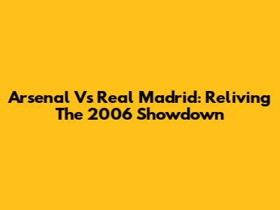 Arsenal Vs Real Madrid: Reliving The 2006 Showdown