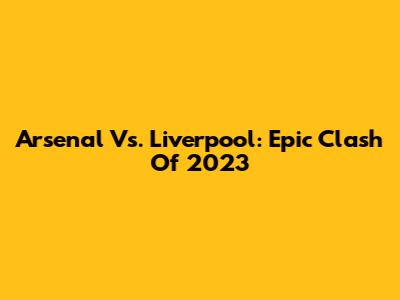 Arsenal Vs. Liverpool: Epic Clash Of 2023