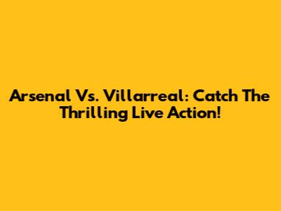Arsenal Vs. Villarreal: Catch The Thrilling Live Action!